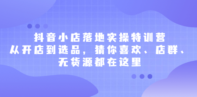 抖音小店落地实操特训营，从开店到选品，猜你喜欢、店群、无货源都在这里-58轻创项目库