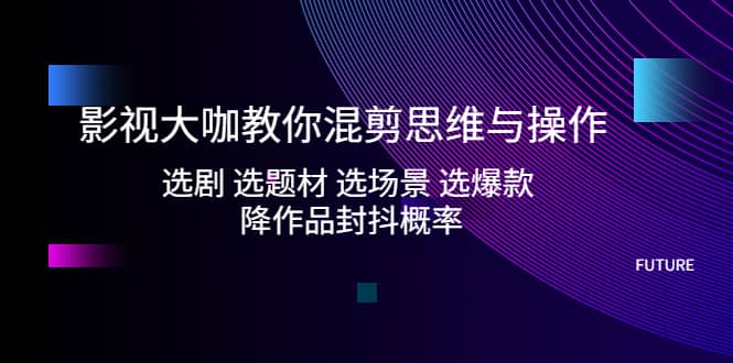 影视大咖教你混剪思维与操作：选剧 选题材 选场景 选爆款 降作品封抖概率-58轻创项目库