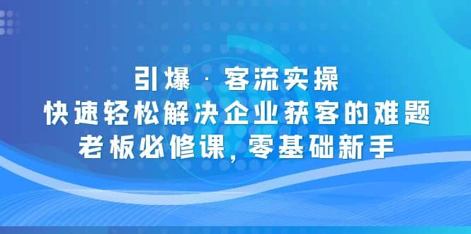 引爆·客流实操：快速轻松解决企业获客的难题，老板必修课，零基础新手-58轻创项目库