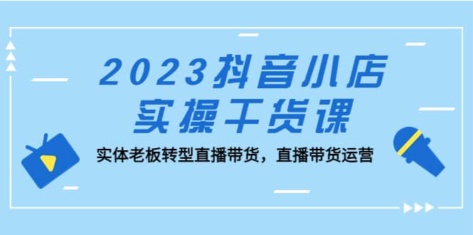 2023抖音小店实操干货课：实体老板转型直播带货，直播带货运营-58轻创项目库