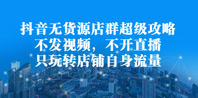 抖音无货源店群超级攻略：不发视频，不开直播，只玩转店铺自身流量-58轻创项目库