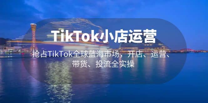 TikTok小店运营 抢占TikTok全球蓝海市场，开店、运营、带货、投流全实操-58轻创项目库