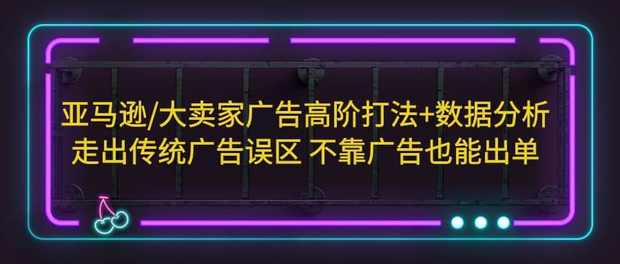 亚马逊/大卖家广告高阶打法 数据分析，走出传统广告误区 不靠广告也能出单-58轻创项目库