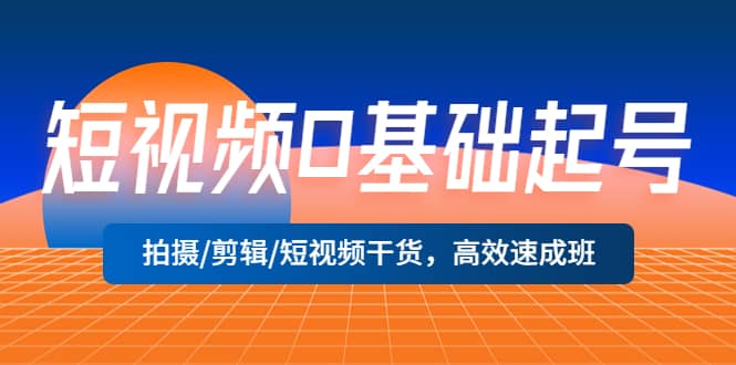 短视频0基础起号，拍摄/剪辑/短视频干货，高效速成班-58轻创项目库