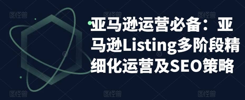 亚马逊2023运营实操：亚马逊Listing多阶段/精细化运营及SEO策略-58轻创项目库