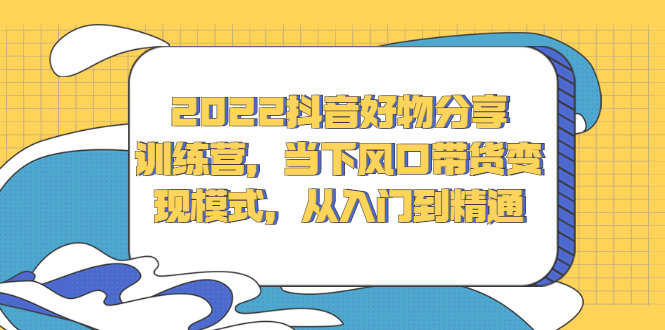 2022抖音好物分享训练营，当下风口带货变现模式，从入门到精通-58轻创项目库