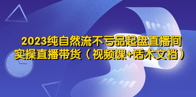 2023纯自然流不亏品起盘直播间，实操直播带货（视频课 话术文档）-58轻创项目库