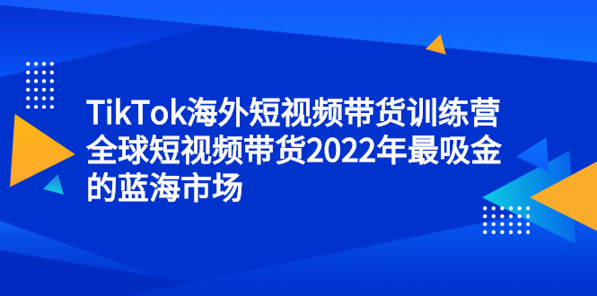 TikTok海外短视频带货训练营，全球短视频带货2022年最吸金的蓝海市场-58轻创项目库