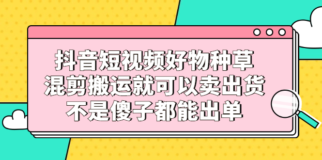 抖音短视频好物种草，混剪搬运就可以卖出货，不是傻子都能出单-58轻创项目库