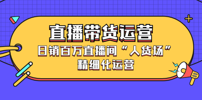 直播带货运营，销百万直播间“人货场”精细化运营-58轻创项目库