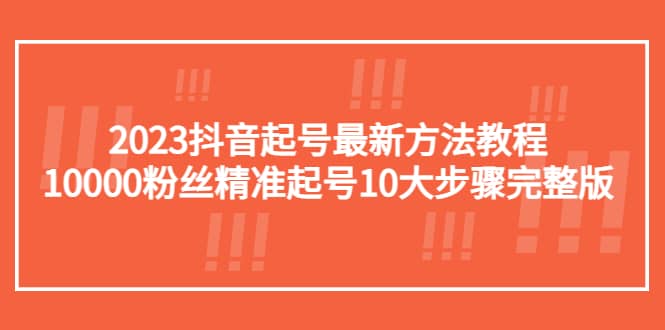 2023抖音起号最新方法教程：10000粉丝精准起号10大步骤完整版-58轻创项目库