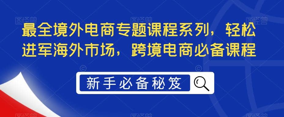 最全境外电商专题课程系列，轻松进军海外市场，跨境电商必备课程-58轻创项目库