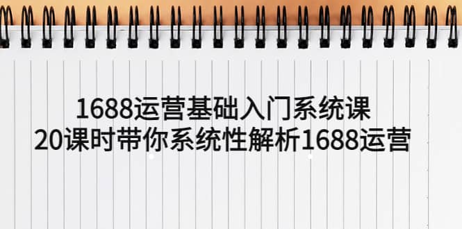 1688运营基础入门系统课，20课时带你系统性解析1688运营-58轻创项目库