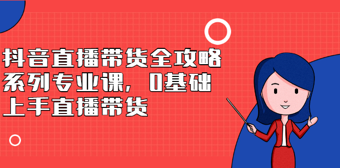 抖音直播带货全攻略系列专业课，0基础上手直播带货-58轻创项目库