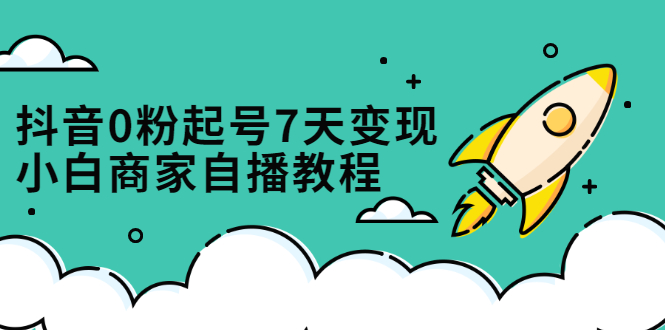 抖音0粉起号7天变现，无需专业的团队，小白商家从0到1自播教程-58轻创项目库