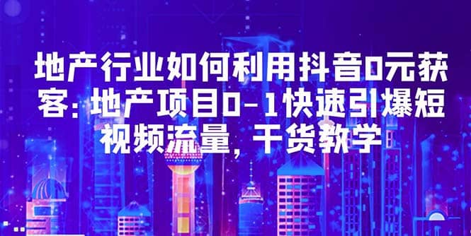 地产行业如何利用抖音0元获客：地产项目0-1快速引爆短视频流量，干货教学-58轻创项目库