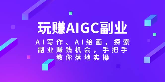 玩赚AIGC副业-AI写作、AI绘画，探索副业赚钱机会，手把手教你落地实操-58轻创项目库