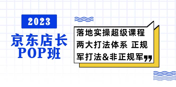 2023京东店长·POP班 落地实操超级课程 两大打法体系 正规军-58轻创项目库