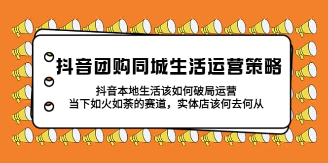 抖音团购同城生活运营策略，抖音本地生活该如何破局，实体店该何去何从-58轻创项目库