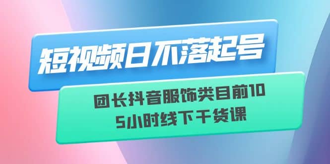 短视频日不落起号【6月11线下课】团长抖音服饰类目前10 5小时线下干货课-58轻创项目库