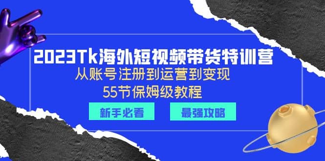 2023Tk海外-短视频带货特训营：从账号注册到运营到变现-55节保姆级教程-58轻创项目库