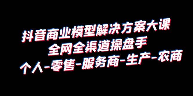 抖音商业 模型解决方案大课 全网全渠道操盘手 个人-零售-服务商-生产-农商-58轻创项目库