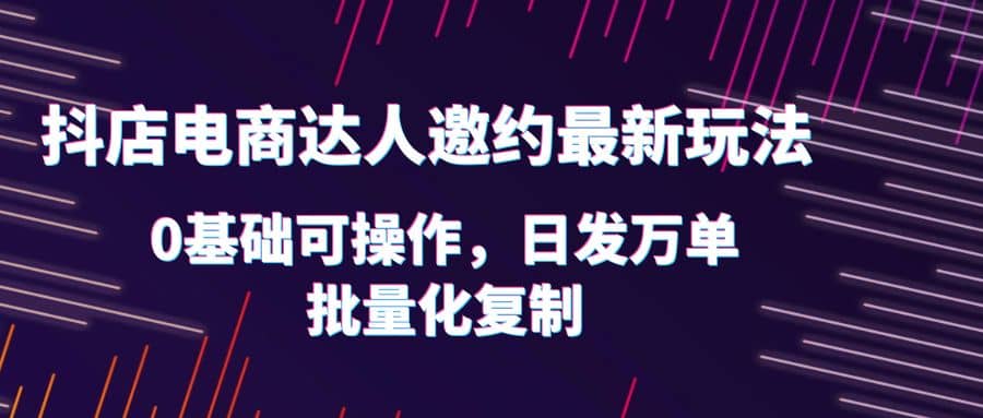 抖店电商达人邀约最新玩法，0基础可操作，日发万单，批量化复制-58轻创项目库