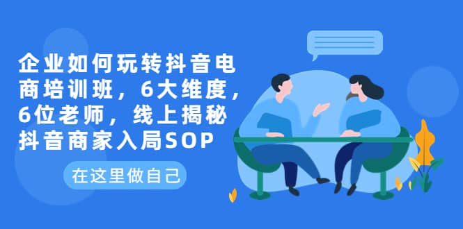 企业如何玩转抖音电商培训班，6大维度，6位老师，线上揭秘抖音商家入局SOP-58轻创项目库