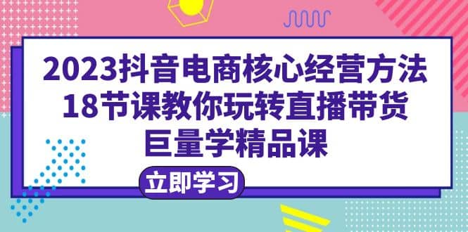 2023抖音电商核心经营方法：18节课教你玩转直播带货，巨量学精品课-58轻创项目库