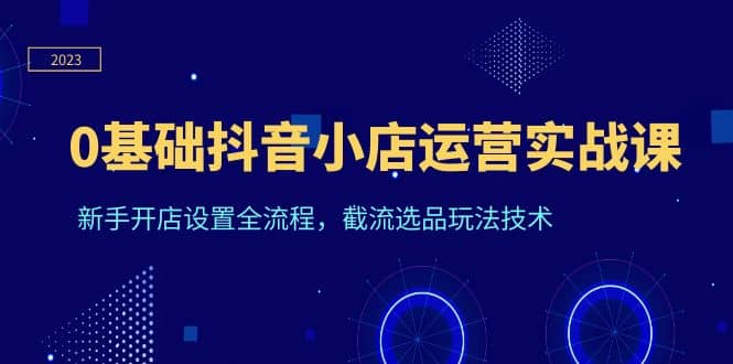 0基础抖音小店运营实战课，新手开店设置全流程，截流选品玩法技术-58轻创项目库