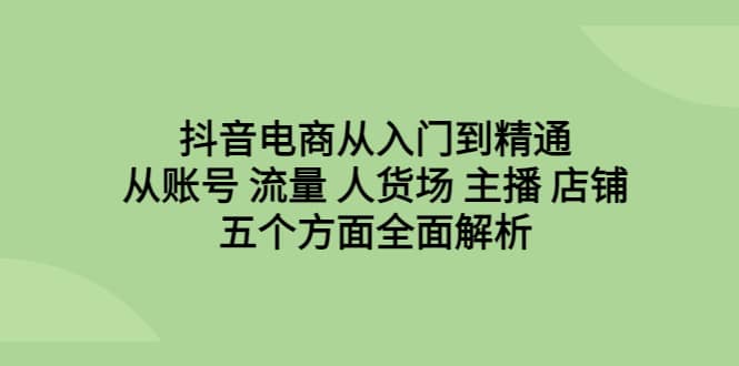 抖音电商从入门到精通，从账号 流量 人货场 主播 店铺五个方面全面解析-58轻创项目库