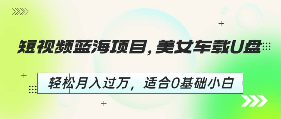 短视频蓝海项目，美女车载U盘，轻松月入过万，适合0基础小白-58轻创项目库