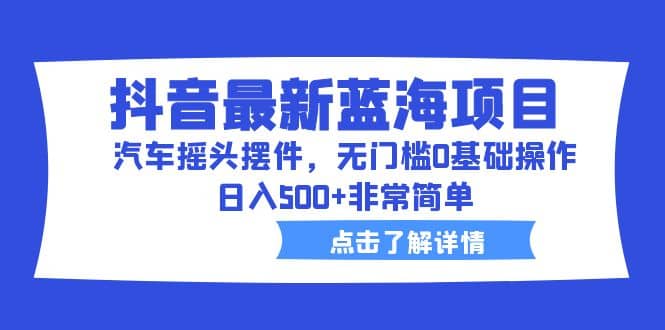 抖音最新蓝海项目，汽车摇头摆件，无门槛0基础操作，日入500 非常简单-58轻创项目库