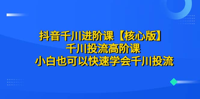 抖音千川进阶课【核心版】 千川投流高阶课 小白也可以快速学会千川投流-58轻创项目库