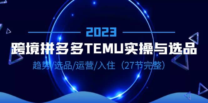 2023跨境·拼多多·TEMU实操与选品，趋势·选品·运营·入住（27节完整）-58轻创项目库