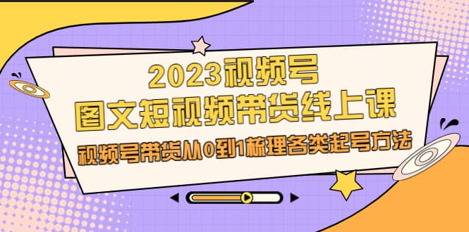 2023视频号-图文短视频带货线上课，视频号带货从0到1梳理各类起号方法-58轻创项目库