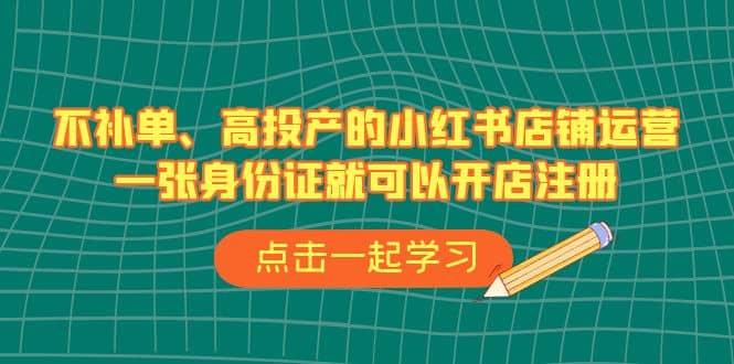 不补单、高投产的小红书店铺运营，一张身份证就可以开店注册（33节课）-58轻创项目库