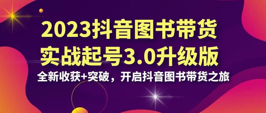 2023抖音 图书带货实战起号3.0升级版：全新收获 突破，开启抖音图书带货之旅-58轻创项目库