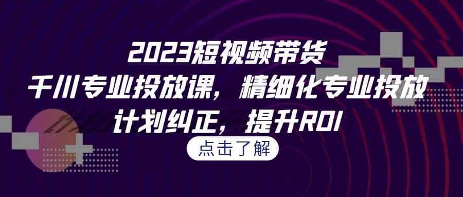 2023短视频带货-千川专业投放课，精细化专业投放，计划纠正，提升ROI-58轻创项目库