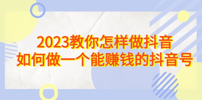 2023教你怎样做抖音，如何做一个能赚钱的抖音号（22节课）-58轻创项目库