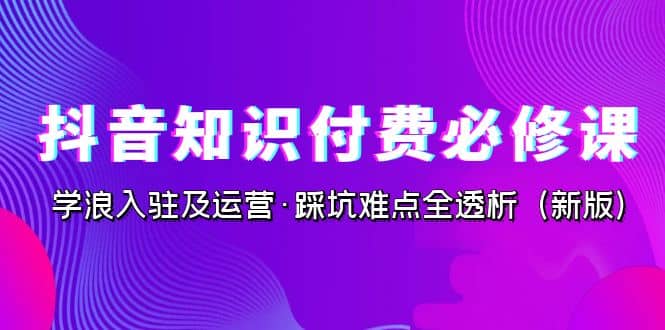 抖音·知识付费·必修课，学浪入驻及运营·踩坑难点全透析（2023新版）-58轻创项目库