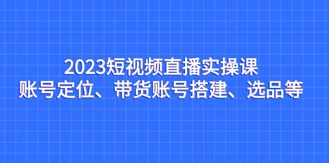 2023短视频直播实操课，账号定位、带货账号搭建、选品等-58轻创项目库