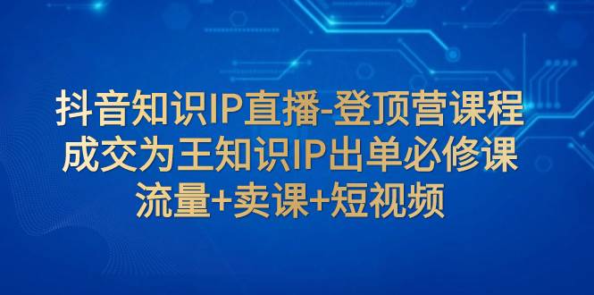 抖音知识IP直播-登顶营课程：成交为王知识IP出单必修课  流量 卖课 短视频-58轻创项目库