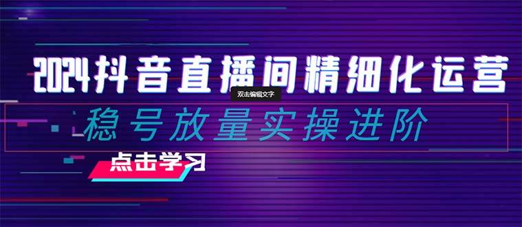 2024抖音直播间精细化运营：稳号放量实操进阶 选品/排品/起号/小店随心推/千川付费如何去投放-58轻创项目库