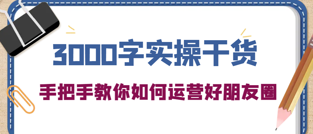 3000字实操干货，手把手教你如何运营好朋友圈-58轻创项目库