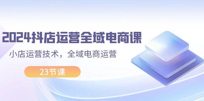 2024抖店运营-全域电商课，小店运营技术，全域电商运营（23节课）-58轻创项目库