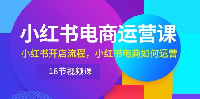 小红书·电商运营课：小红书开店流程，小红书电商如何运营（18节视频课）-58轻创项目库