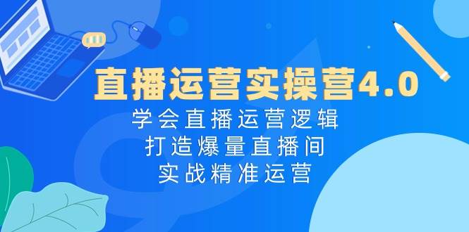 直播运营实操营4.0：学会直播运营逻辑，打造爆量直播间，实战精准运营-58轻创项目库