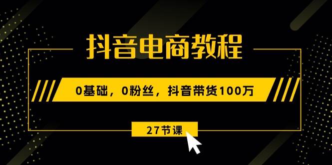 抖音电商教程：0基础，0粉丝，抖音带货100万（27节视频课）-58轻创项目库