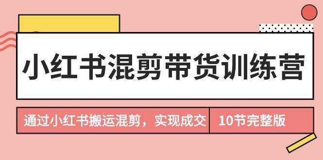 小红书混剪带货训练营，通过小红书搬运混剪，实现成交（10节课完结版）-58轻创项目库